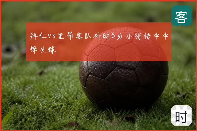 拜仁vs里昂客队补时6分小将传中中锋头球